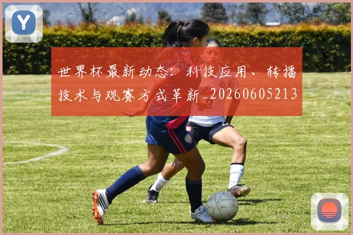 世界杯最新动态:科技应用、转播技术与观赛方式革新_20260605213916
