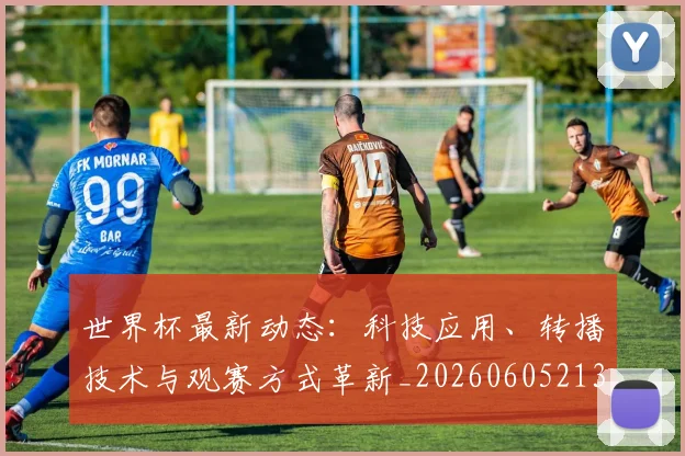 世界杯最新动态:科技应用、转播技术与观赛方式革新_20260605213916